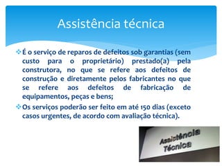 É o serviço de reparos de defeitos sob garantias (sem
custo para o proprietário) prestado(a) pela
construtora, no que se refere aos defeitos de
construção e diretamente pelos fabricantes no que
se refere aos defeitos de fabricação de
equipamentos, peças e bens;
Os serviços poderão ser feito em até 150 dias (exceto
casos urgentes, de acordo com avaliação técnica).
Assistência técnica
 
