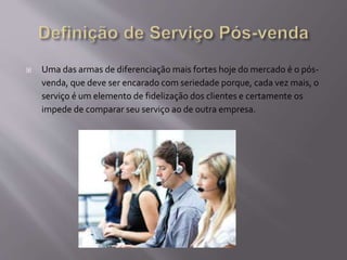  Uma das armas de diferenciação mais fortes hoje do mercado é o pós-
venda, que deve ser encarado com seriedade porque, cada vez mais, o
serviço é um elemento de fidelização dos clientes e certamente os
impede de comparar seu serviço ao de outra empresa.
 