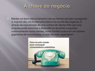  Manter um bom relacionamento com os clientes (actuais e prospecte)
é, hoje em dia, um fundamento básico no mundo dos negócios. É
através da manutenção de uma carteira de clientes fiéis que uma
empresa pode minimizar a dependência de tentar conquistar
continuamente novos clientes, numa frenética luta com um número
gigantesco de concorrentes, e cada vez mais capacitados.
 