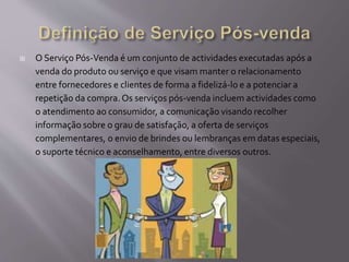  O Serviço Pós-Venda é um conjunto de actividades executadas após a
venda do produto ou serviço e que visam manter o relacionamento
entre fornecedores e clientes de forma a fidelizá-lo e a potenciar a
repetição da compra.Os serviços pós-venda incluem actividades como
o atendimento ao consumidor, a comunicação visando recolher
informação sobre o grau de satisfação, a oferta de serviços
complementares, o envio de brindes ou lembranças em datas especiais,
o suporte técnico e aconselhamento, entre diversos outros.