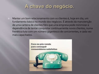  Manter um bom relacionamento com os clientes é, hoje em dia, um
fundamento básico no mundo dos negócios. É através da manutenção
de uma carteira de clientes fiéis que uma empresa pode minimizar a
dependência de tentar conquistar continuamente novos clientes, numa
frenética luta com um número gigantesco de concorrentes, e cada vez
mais capacitados.