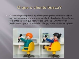  O cliente hoje não procura aquela empresa que faz o melhor trabalho,
mas sim, a empresa que procura a satisfação dos clientes. Dessa forma,
os clientes esperam que o serviço pós-venda seja um atributo do
produto tanto quanto a qualidade, o design, seu rendimento e o preço.