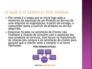  Pós-venda é a etapa que se inicia logo após o
momento da aquisição de um Produto ou Serviço de
uma empresa ou organização. A partir da entrega, o
consumidor passa a usufruir do produto ou serviço
adquirido.
 Empresas focadas na satisfação do Cliente não
finalizam a relação de consumo com a aquisição dos
seus produtos ou serviços, elas focam na manutenção
da relação pós-compra e da satisfação do cliente para
garantir que o cliente volte a comprar e se torne
fidelizado.
 
