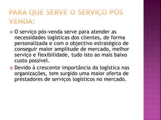  O serviço pós-venda serve para atender as
necessidades logísticas dos clientes, de forma
personalizada e com o objectivo estratégico de
conseguir maior amplitude de mercado, melhor
serviço e flexibilidade, tudo isto ao mais baixo
custo possível.
 Devido à crescente importância da logística nas
organizações, tem surgido uma maior oferta de
prestadores de serviços logísticos no mercado.
 