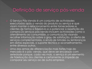  O Serviço Pós-Venda é um conjunto de actividades
executadas após a venda do produto ou serviço e que
visam manter o relacionamento entre fornecedores e
clientes de forma a fidelizá-lo e a potenciar a repetição da
compra.Os serviços pós-venda incluem actividades como o
atendimento ao consumidor, a comunicação visando
recolher informação sobre o grau de satisfação, a oferta de
serviços complementares, o envio de brindes ou lembranças
em datas especiais, o suporte técnico e aconselhamento,
entre diversos outros.
 Uma das armas de diferenciação mais fortes hoje do
mercado é o pós- venda, que deve ser encarado com
seriedade porque, cada vez mais, o serviço é um elemento
de fidelização dos clientes e certamente os impede de
comparar seu serviço ao de outra empresa.
 
