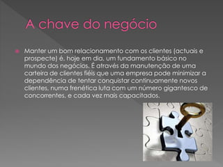  Manter um bom relacionamento com os clientes (actuais e
prospecte) é, hoje em dia, um fundamento básico no
mundo dos negócios. É através da manutenção de uma
carteira de clientes fiéis que uma empresa pode minimizar a
dependência de tentar conquistar continuamente novos
clientes, numa frenética luta com um número gigantesco de
concorrentes, e cada vez mais capacitados.
 