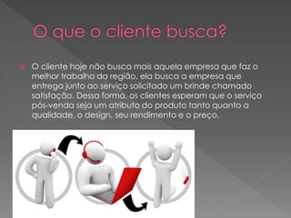  O cliente hoje não busca mais aquela empresa que faz o
melhor trabalho da região, ela busca a empresa que
entrega junto ao serviço solicitado um brinde chamado
satisfação. Dessa forma, os clientes esperam que o serviço
pós-venda seja um atributo do produto tanto quanto a
qualidade, o design, seu rendimento e o preço.
 