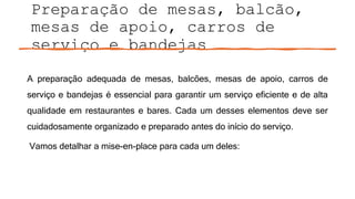 Preparação de mesas, balcão,
mesas de apoio, carros de
serviço e bandejas
A preparação adequada de mesas, balcões, mesas de apoio, carros de
serviço e bandejas é essencial para garantir um serviço eficiente e de alta
qualidade em restaurantes e bares. Cada um desses elementos deve ser
cuidadosamente organizado e preparado antes do início do serviço.
Vamos detalhar a mise-en-place para cada um deles:
 