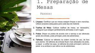 1. Preparação de
Mesas
Passos:
1. Limpeza: Certificar que as mesas estejam limpas e sem manchas.
Utilizar produtos adequados para cada tipo de material.
2. Toalhas de Mesa: Colocar toalhas de mesa, se necessário,
assegurar que estejam perfeitamente alinhadas e sem rugas.
3. Pratos: Dispor os pratos de acordo com o serviço a ser oferecido
(prato de entrada, prato principal, prato de sobremesa).
4. Talheres: Colocar os talheres na ordem correta de uso, de fora
para dentro. Os talheres de entrada ficam mais afastados do prato,
a seguir a colher da sopa, os talheres do prato principal ( carne ou
peixe e ou ambos) e por ultimo os de sobremesa.
 