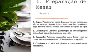 1. Preparação de
Mesas
Passos:
5. Copos: Posicionar os copos de acordo com as bebidas que
irão ser servidas. Sempre do lado direito e de fora para dentro,
copo de vinho branco, copo de vinho tinto e a seguir o de água.
6. Guardanapos: Dobrar os guardanapos de forma elegante e
colocá-los à esquerda do prato ou sobre ele.
7. Decoração: Adicionar decorações como flores, velas ou
outros elementos decorativos conforme o tema ou ocasião.
8. Condimentos: Colocar sal, pimenta e outros condimentos
necessários.
 
