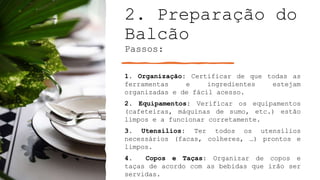 2. Preparação do
Balcão
Passos:
1. Organização: Certificar de que todas as
ferramentas e ingredientes estejam
organizadas e de fácil acesso.
2. Equipamentos: Verificar os equipamentos
(cafeteiras, máquinas de sumo, etc.) estão
limpos e a funcionar corretamente.
3. Utensílios: Ter todos os utensílios
necessários (facas, colheres, …) prontos e
limpos.
4. Copos e Taças: Organizar de copos e
taças de acordo com as bebidas que irão ser
servidas.
 