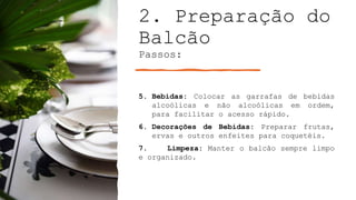 2. Preparação do
Balcão
Passos:
5. Bebidas: Colocar as garrafas de bebidas
alcoólicas e não alcoólicas em ordem,
para facilitar o acesso rápido.
6. Decorações de Bebidas: Preparar frutas,
ervas e outros enfeites para coquetéis.
7. Limpeza: Manter o balcão sempre limpo
e organizado.
 