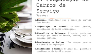 4. Preparação de
Carros de
Serviço
Passos:
1.Limpeza: Certificar que o carro de serviço
bom estado.
2.Organização de Pratos: Colocar pratos,
recipientes de forma organizada.
3.Utensílios e Talheres: Preparar talheres,
serviço (colheres de servir, pinças, etc.) e
maneira prática.
4.Guardanapos e Toalhas: Ter sempre prontos
e toalhas de reposição.
5.Condimentos e Extras: Colocar sal, pimenta e
condimentos de fácil acesso.
 