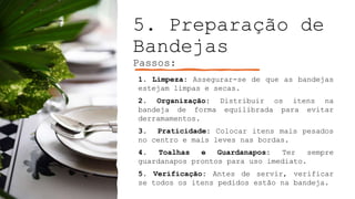 5. Preparação de
Bandejas
Passos:
1. Limpeza: Assegurar-se de que as bandejas
estejam limpas e secas.
2. Organização: Distribuir os itens na
bandeja de forma equilibrada para evitar
derramamentos.
3. Praticidade: Colocar itens mais pesados
no centro e mais leves nas bordas.
4. Toalhas e Guardanapos: Ter sempre
guardanapos prontos para uso imediato.
5. Verificação: Antes de servir, verificar
se todos os itens pedidos estão na bandeja.
 