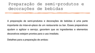 Preparação de semi-produtos e
decorações de bebidas
A preparação de semi-produtos e decorações de bebidas é uma parte
importante da mise-en-place de um restaurante ou bar. Esses preparativos
ajudam a agilizar o serviço, garantem que os ingredientes e elementos
decorativos estejam prontos para o uso imediato.
Detalhes para a preparação de ambos:
 