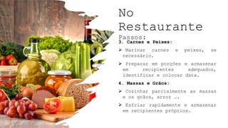 No
Restaurante
Passos:
3. Carnes e Peixes:
 Marinar carnes e peixes, se
necessário.
 Preparar em porções e armazenar
em recipientes adequados,
identificar e colocar data.
4. Massas e Grãos:
 Cozinhar parcialmente as massas
e os grãos, arroz ….
 Esfriar rapidamente e armazenar
em recipientes próprios.
 