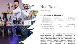 No Bar
Passos:
3. Infusões e Bitters*:
 Preparar infusões e bebidas
alcoólicas com ervas, frutas ou
especiarias.
 Armazenar em garrafas
apropriadas, identificar e
colocar data.
* Os bitters são componentes essenciais
especialmente em coquetéis clássicos e
contemporâneos. São concentrados de sabores,
feitos principalmente de uma combinação de
álcool, ervas, raízes, frutas, cascas de
árvores e outros botânicos. O principal
objetivo dos bitters é adicionar
 