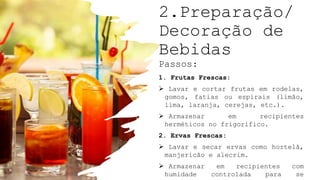 2.Preparação/
Decoração de
Bebidas
Passos:
1. Frutas Frescas:
 Lavar e cortar frutas em rodelas,
gomos, fatias ou espirais (limão,
lima, laranja, cerejas, etc.).
 Armazenar em recipientes
herméticos no frigorífico.
2. Ervas Frescas:
 Lavar e secar ervas como hortelã,
manjericão e alecrim.
 Armazenar em recipientes com
humidade controlada para se
 