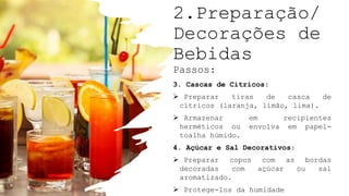 2.Preparação/
Decorações de
Bebidas
Passos:
3. Cascas de Cítricos:
 Preparar tiras de casca de
cítricos (laranja, limão, lima).
 Armazenar em recipientes
herméticos ou envolva em papel-
toalha húmido.
4. Açúcar e Sal Decorativos:
 Preparar copos com as bordas
decoradas com açúcar ou sal
aromatizado.
 Protege-los da humidade
 