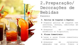 2.Preparação/
Decorações de
Bebidas
Passos:
5. Palitos de Coquetel e Espetos:
 Preparar palitos de coquetel com
azeitonas, cerejas, cebolinhas em
conserva, etc.
 Armazenar em recipientes
herméticos no frigorífico.
6. Flores Comestíveis:
 Lavar e secar flores comestíveis
cuidadosamente.
 Armazenar em recipientes
adequados num sítio fresco e
 
