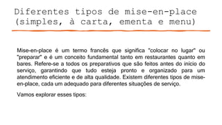 Diferentes tipos de mise-en-place
(simples, à carta, ementa e menu)
Mise-en-place é um termo francês que significa "colocar no lugar" ou
"preparar" e é um conceito fundamental tanto em restaurantes quanto em
bares. Refere-se a todos os preparativos que são feitos antes do início do
serviço, garantindo que tudo esteja pronto e organizado para um
atendimento eficiente e de alta qualidade. Existem diferentes tipos de mise-
en-place, cada um adequado para diferentes situações de serviço.
Vamos explorar esses tipos:
 