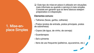 1. Mise-en-
place Simples
 Este tipo de mise-en-place é utilizado em situações
mais informais ou quando o serviço é mais simples.
Consiste em garantir que os itens básicos estejam
preparados e à disposição.
Elementos comuns:
- Talheres (facas, garfos, colheres)
- Pratos (pratos de entrada, pratos principais, pratos
de sobremesa)
- Copos (de água, de vinho, de cerveja)
- Guardanapos
- Sal e pimenta
- Itens de uso frequente (paliteiros, açucareiros, etc.)
 
