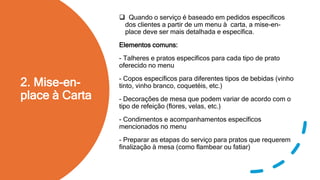 2. Mise-en-
place à Carta
 Quando o serviço é baseado em pedidos específicos
dos clientes a partir de um menu à carta, a mise-en-
place deve ser mais detalhada e específica.
Elementos comuns:
- Talheres e pratos específicos para cada tipo de prato
oferecido no menu
- Copos específicos para diferentes tipos de bebidas (vinho
tinto, vinho branco, coquetéis, etc.)
- Decorações de mesa que podem variar de acordo com o
tipo de refeição (flores, velas, etc.)
- Condimentos e acompanhamentos específicos
mencionados no menu
- Preparar as etapas do serviço para pratos que requerem
finalização à mesa (como flambear ou fatiar)
 