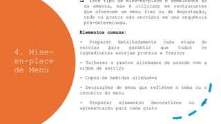 4. Mise-
en-place
de Menu
 Este tipo de mise-en-place é semelhante ao
da ementa, mas é utilizado em restaurantes
que oferecem um menu fixo ou de degustação,
onde os pratos são servidos em uma sequência
pré-determinada.
Elementos comuns:
- Preparar detalhadamente cada etapa do
serviço para garantir que todos os
ingredientes estejam prontos e frescos
- Talheres e pratos alinhados de acordo com a
ordem de serviço
- Copos de bebidas alinhados
- Decorações de mesa que refletem o tema ou o
conceito do menu
- Preparar elementos decorativos ou de
apresentação para cada prato
 