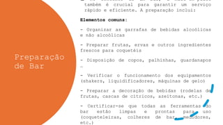 Preparação
de Bar
 No contexto de um bar, a mise-en-place
também é crucial para garantir um serviço
rápido e eficiente. A preparação inclui:
Elementos comuns:
- Organizar as garrafas de bebidas alcoólicas
e não alcoólicas
- Preparar frutas, ervas e outros ingredientes
frescos para coquetéis
- Disposição de copos, palhinhas, guardanapos
…
- Verificar o funcionamento dos equipamentos
(shakers, liquidificadores, máquinas de gelo)
- Preparar a decoração de bebidas (rodelas de
frutas, cascas de cítricos, azeitonas, etc.)
- Certificar-se que todas as ferramentas do
bar estão limpas e prontas para uso
(coqueteleiras, colheres de bar, medidores,
etc.)
 