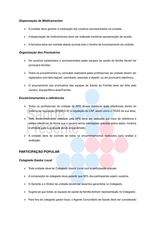 Dispensação de Medicamentos

    A unidade deve garantir a medicação dos usuários acompanhados na unidade;

    A dispensação de medicamentos deve ser realizada mediante apresentação de receita;

    A farmácia deve ser mantida aberta durante todo o horário de funcionamento da unidade.


Organização dos Prontuários

    Os usuários cadastrados e acompanhados pelas equipes de saúde da família devem ter
       prontuário familiar;

    Todos os procedimentos ou consultas realizados pelos profissionais da unidade devem ser
       registrados com letra legível, carimbado, assinado e datado, ou em prontuário eletrônico,

    O arquivamento dos prontuários das equipes de Saúde da Família deve ser feito pelo
       número: Equipe/Micro-área/Família.


Encaminhamentos e referências

    Todos os profissionais da unidade de APS devem conhecer suas referências dentro do
       sistema de regulação (SISREG III) e regulação de CAP, assim como o TEIAS da sua área;

      Todo encaminhamento realizado pela APS deve ser realizado por meio de referência e
       contra-referência de forma que o usuário tenha orientações precisas sobre datas, horários
       e unidade para o qual está sendo encaminhado.

    A unidade deve ter controle de todos os encaminhamentos realizados para analise e
       avaliação;



PARTICIPAÇÃO POPULAR

Colegiado Gestor Local

    Toda unidade deve ter Colegiado Gestor Local com a participação popular;

    A composição do colegiado deve garantir que 50% dos participantes sejam usuários.

    O Gerente e o Diretor da unidade devem ter assentos garantidos no Colegiado.

    Sugere-se que todas as equipes de saúde da família tenham representação no Colegiado;

    Para fins de colegiado gestor local, o Agente Comunitário de Saúde deve ser considerado
 