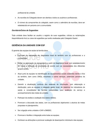 profissional da unidade.

    As reuniões do Colegiado devem ser abertas a todos os usuários e profissionais.

    O número de componentes do colegiado, assim como o calendário de reuniões, deve ser
       estabelecido em parceria com a comunidade.


Ouvidoria/Caixa de Sugestões

Toda unidade deve facilitar ao usuário o registro de suas sugestões, criticas ou reclamações
disponibilizando livro ou caixa de sugestões que serão analisadas pelo Colegiado Gestor.



GERÊNCIA DA UNIDADE COM ESF

O gerente das equipes de saúde da família deve:

    Participar da elaboração do diagnóstico local do território com os profissionais e a
       comunidade;

    Apoiar na elaboração do planejamento a partir do diagnóstico local, com estabelecimento
       de metas e definição de prioridades de acordo com as necessidades dos diferentes
       grupos sociais;

      Atuar junto às equipes na identificação de equipamentos sociais existentes dentro e fora
       do território, bem como ONGs, empresas e outros serviços, potenciais parceiros da
       unidade;

    Garantir a atualização continua dos sistemas de informação, com elaboração e
       distribuição, para as equipes e colegiado gestor local, de relatórios de indicadores de
       saúde e consolidados de famílias cadastradas, para avaliação do serviço e
       acompanhamento das metas da unidade;

    Participar da analise e avaliação dos dados obtidos;

    Promover a discussão dos dados, com os profissionais objetivando o alcance de metas
       propostas no planejamento;

    Ser a ligação entre unidade e CAP e SMSDC;

    Promover e facilitar a integração entre todas as equipes;

    Conhecer as atribuições e promover avaliação de desempenho individual e das equipes;
 