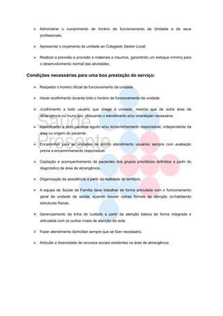  Administrar o cumprimento de horário de funcionamento da Unidade e de seus
      profissionais;

   Apresentar o orçamento da unidade ao Colegiado Gestor Local;

   Realizar a previsão e provisão e materiais e insumos, garantindo um estoque mínimo para
      o desenvolvimento normal das atividades;


Condições necessárias para uma boa prestação do serviço:

   Respeitar o horário oficial de funcionamento da unidade.

   Haver acolhimento durante todo o horário de funcionamento da unidade.

   Αcolhimento a todo usuário que chega à unidade, mesmo que de outra área de
      abrangência ou município, efetuando o atendimento e/ou orientação necessária;

   Atendimento a todo paciente agudo e/ou encaminhamento responsável, independente da
      área ou origem do paciente.

   Encaminhar para as unidades de pronto atendimento usuários sempre com avaliação
      prévia e encaminhamento responsável.

   Captação e acompanhamento de pacientes dos grupos prioritários definidos a partir do
      diagnóstico da área de abrangência.

   Organização da assistência a partir da realidade do território.

   A equipe de Saúde da Família deve trabalhar de forma articulada com o funcionamento
      geral da unidade de saúde, quando houver outras formas de atenção co-habitando
      estruturas físicas.

   Gerenciamento da linha de cuidado a partir da atenção básica de forma integrada e
      articulada com os outros níveis de atenção da rede.

   Fazer atendimento domiciliar sempre que se fizer necessário.

   Articular a diversidade de recursos sociais existentes na área de abrangência.
 