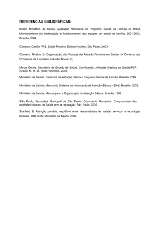 REFERENCIAS BIBLIGRÁFICAS:

Brasil. Ministério da Saúde. Avaliação Normativa do Programa Saúde da Família no Brasil:
Monitoramento da implantação e funcionamento das equipes de saúde da família: 2001-2002.
Brasília, 2004.

Campos. Gastão W.S. Saúde Paidéia. Editora Hucitec. São Paulo, 2003

Carneiro. Nivaldo Jr. Organização das Práticas de Atenção Primária em Saúde no Contexto dos
Processos de Exclusão/ Inclusão Social. In;

Minas Gerais, Secretária de Estado de Saúde. Certificando Unidades Básicas de Saúde/PSF.
Araújo, M. et. al.. Belo Horizonte, 2005.

Ministério da Saúde. Cadernos de Atenção Básica - Programa Saúde da Família. Brasília, 2002.

Ministério da Saúde. Manual do Sistema de Informação de Atenção Básica - SIAB. Brasília, 2003.

Ministério da Saúde. Manual para a Organização da Atenção Básica. Brasília, 1999.

São Paulo, Secretária Municipal de São Paulo. Documento Norteador: Compromisso das
unidades básicas de Saúde com a população. São Paulo, 2005.

Starfield, B. Atenção primária: equilíbrio entre necessidades de saúde, serviços e tecnologia.
Brasília : UNESCO, Ministério da Saúde, 2002.
 