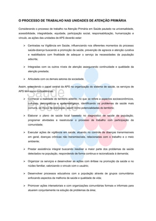 O PROCESSO DE TRABALHO NAS UNIDADES DE ATENÇÃO PRIMÁRIA

Considerando o processo de trabalho na Atenção Primária em Saúde pautado na universalidade,
acessibilidade, integralidade, equidade, participação social, responsabilização, humanização e
vinculo, as ações das unidades de APS deverão estar:

    Centradas na Vigilância em Saúde, influenciando nos diferentes momentos do processo
       saúde-doença buscando a promoção da saúde, prevenção de agravos e atenção curativa
       e reabilitadora com finalidade de adequar o serviço às necessidades da população
       adscrita;

    Integradas com os outros níveis de atenção assegurando continuidade e qualidade da
       atenção prestada;

    Articulada com os demais setores da sociedade.

Assim, entendendo o papel central da APS na organização do sistema de saúde, os serviços de
APS têm como competências:

    Conhecer a realidade do território adstrito, no que se refere a aspectos socioeconômicos,
       culturais, demográficos e epidemiológicos, identificando os problemas de saúde mais
       comuns, os riscos de exposição, assim como potencialidades do território;

    Elaborar o plano de saúde local baseado no diagnóstico de saúde da população,
       programar atividades e reestruturar o processo de trabalho com participação da
       comunidade;

    Executar ações de vigilância em saúde, atuando no controle de doenças transmissíveis
       em geral, doenças crônicas não transmissíveis, relacionadas com o trabalho e o meio
       ambiente;

    Prestar assistência integral buscando resolver a maior parte dos problemas de saúde
       detectados na população, respondendo de forma continua e racionalizada à demanda;

    Organizar os serviços e desenvolver as ações com ênfase na promoção da saúde e no
       núcleo familiar, valorizando o vinculo com o usuário;

    Desenvolver processos educativos com a população através de grupos comunitários
       enfocando aspectos da melhoria de saúde e qualidade de vida;

    Promover ações intersetoriais e com organizações comunitárias formais e informais para
       atuarem conjuntamente na solução de problemas da área;
 