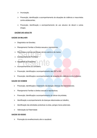    Imunização;

         Prevenção, identificação e acompanhamento de situações de violência e maus-tratos
          contra adolescentes;

         Prevenção, identificação e acompanhamento de uso abusivo de álcool e outras
          drogas;


  SAÚDE DO ADULTO

SAÙDE DA MULHER

   Diagnóstico da Gravidez;

   Planejamento Familiar e Direitos sexuais e reprodutivos;

   Prevenção e controle do Câncer cérvico-uterino e de mama;

   Acompanhamento Pré-Natal

    Assistência ao Puerpério;

   Acompanhamento ao Climatério

   Prevenção, identificação e acompanhamento das DST e HIV

     Prevenção, identificação e acompanhamento de situações de violência contra mulheres;

SAUDE DO HOMEM

     Prevenção, identificação e tratamento de doenças crônicas não-transmissiveis;

     Planejamento Familiar e direitos sexuais e reprodutivos;

     Prevenção, Identificação e acompanhamento do câncer de próstata;

     Identificação e acompanhamento de doenças relacionadas ao trabalho;

     Identificação das atividades produtivas na área, perigos riscos potenciais.

     Valorização da Paternidade

SAÚDE DO IDOSO

     Promoção do envelhecimento ativo e saudável;
 