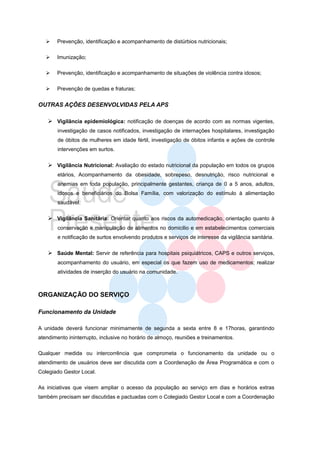    Prevenção, identificação e acompanhamento de distúrbios nutricionais;

      Imunização;

      Prevenção, identificação e acompanhamento de situações de violência contra idosos;

      Prevenção de quedas e fraturas;


OUTRAS AÇÔES DESENVOLVIDAS PELA APS

     Vigilância epidemiológica: notificação de doenças de acordo com as normas vigentes,
        investigação de casos notificados, investigação de internações hospitalares, investigação
        de óbitos de mulheres em idade fértil, investigação de óbitos infantis e ações de controle
        intervenções em surtos.

     Vigilância Nutricional: Avaliação do estado nutricional da população em todos os grupos
        etários, Acompanhamento da obesidade, sobrepeso, desnutrição, risco nutricional e
        anemias em toda população, principalmente gestantes, criança de 0 a 5 anos, adultos,
        idosos e beneficiários do Bolsa Família, com valorização do estímulo à alimentação
        saudável.

     Vigilância Sanitária: Orientar quanto aos riscos da automedicação, orientação quanto à
        conservação e manipulação de alimentos no domicilio e em estabelecimentos comerciais
        e notificação de surtos envolvendo produtos e serviços de interesse da vigilância sanitária.

     Saúde Mental: Servir de referência para hospitais psiquiátricos, CAPS e outros serviços,
        acompanhamento do usuário, em especial os que fazem uso de medicamentos; realizar
        atividades de inserção do usuário na comunidade.



ORGANIZAÇÃO DO SERVIÇO

Funcionamento da Unidade

A unidade deverá funcionar minimamente de segunda a sexta entre 8 e 17horas, garantindo
atendimento ininterrupto, inclusive no horário de almoço, reuniões e treinamentos.

Qualquer medida ou intercorrência que comprometa o funcionamento da unidade ou o
atendimento de usuários deve ser discutida com a Coordenação de Área Programática e com o
Colegiado Gestor Local.

As iniciativas que visem ampliar o acesso da população ao serviço em dias e horários extras
também precisam ser discutidas e pactuadas com o Colegiado Gestor Local e com a Coordenação
 
