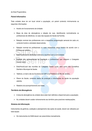 de Área Programática.


Painel Informativo

Toda unidade deve ter em local visível a população, um painel contendo minimamente as
seguintes informações:

    Horário de funcionamento da Unidade

    Mapa da área de abrangência e relação de ruas, identificando nominalmente os
       profissionais de referência, no caso das equipes de Saúde da Família;

    Relação nominal dos profissionais com a respectiva programação semanal de cada um,
       contendo horário e atividade desenvolvida;

      Relação nominal de profissionais co suas respectivas carga horária de acordo com o
       contrato de trabalho;

    Data/hora/local de atividades coletivas e reuniões com a comunidade;

    Relação dos representantes da população e profissionais que integram o Colegiado
       Gestor Local;

    Data/Hora/Local das reuniões do Colegiado Gestor Local, bem como dos Conselhos
       Distrital e Municipal de Saúde.

   Telefone, e-mail e site da Ouvidoria da CAP e da Prefeitura do Rio de Janeiro.

   Placar da Saúde, contendo dados de produção e informações de saúde da população
       adstrita;

   Relatório de acompanhamento de metas.


Território de Abrangência

    A área de abrangência da unidade deve estar bem definida e disponível para a população;

    As unidades devem avaliar rotineiramente seu território para possíveis readequações.


Sistema de Informação

Instrumentos de gerência, avaliação e planejamento das ações de saúde, devem ser utilizados por
toda equipe.

    Os instrumentos do SIAB devem ser preenchidos mensalmente.
 