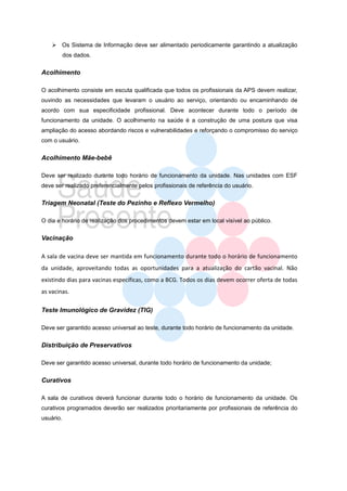  Os Sistema de Informação deve ser alimentado periodicamente garantindo a atualização
           dos dados.


Acolhimento

O acolhimento consiste em escuta qualificada que todos os profissionais da APS devem realizar,
ouvindo as necessidades que levaram o usuário ao serviço, orientando ou encaminhando de
acordo com sua especificidade profissional. Deve acontecer durante todo o período de
funcionamento da unidade. O acolhimento na saúde é a construção de uma postura que visa
ampliação do acesso abordando riscos e vulnerabilidades e reforçando o compromisso do serviço
com o usuário.


Acolhimento Mãe-bebê

Deve ser realizado durante todo horário de funcionamento da unidade. Nas unidades com ESF
deve ser realizado preferencialmente pelos profissionais de referência do usuário.


Triagem Neonatal (Teste do Pezinho e Reflexo Vermelho)

O dia e horário de realização dos procedimentos devem estar em local visível ao público.


Vacinação

A sala de vacina deve ser mantida em funcionamento durante todo o horário de funcionamento
da unidade, aproveitando todas as oportunidades para a atualização do cartão vacinal. Não
existindo dias para vacinas específicas, como a BCG. Todos os dias devem ocorrer oferta de todas
as vacinas.

Teste Imunológico de Gravidez (TIG)

Deve ser garantido acesso universal ao teste, durante todo horário de funcionamento da unidade.


Distribuição de Preservativos

Deve ser garantido acesso universal, durante todo horário de funcionamento da unidade;


Curativos

A sala de curativos deverá funcionar durante todo o horário de funcionamento da unidade. Os
curativos programados deverão ser realizados prioritariamente por profissionais de referência do
usuário.
 