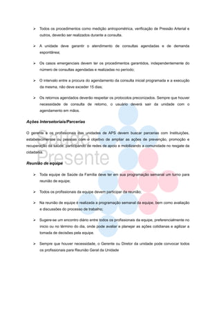  Todos os procedimentos como medição antropométrica, verificação de Pressão Arterial e
       outros, deverão ser realizados durante a consulta.

    A unidade deve garantir o atendimento de consultas agendadas e de demanda
       espontânea;

    Os casos emergenciais devem ter os procedimentos garantidos, independentemente do
       número de consultas agendadas e realizadas no período;

    O intervalo entre a procura do agendamento da consulta inicial programada e a execução
       da mesma, não deve exceder 15 dias;

    Os retornos agendados deverão respeitar os protocolos preconizados. Sempre que houver
       necessidade de consulta de retorno, o usuário deverá sair da unidade com o
       agendamento em mãos.


Ações Intersetoriais/Parcerias

O gerente e os profissionais das unidades de APS devem buscar parcerias com Instituições,
estabelecimentos ou pessoas com o objetivo de ampliar as ações de prevenção, promoção e
recuperação da saúde, participando de redes de apoio e mobilizando a comunidade no resgate da
cidadania.


Reunião de equipe

    Toda equipe de Saúde da Família deve ter em sua programação semanal um turno para
       reunião de equipe;

    Todos os profissionais da equipe devem participar da reunião;

    Na reunião de equipe é realizada a programação semanal da equipe, bem como avaliação
       e discussões do processo de trabalho;

    Sugere-se um encontro diário entre todos os profissionais da equipe, preferencialmente no
       inicio ou no término do dia, onde pode avaliar e planejar as ações cotidianas e agilizar a
       tomada de decisões pela equipe.

    Sempre que houver necessidade, o Gerente ou Diretor da unidade pode convocar todos
       os profissionais para Reunião Geral da Unidade
 