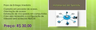 Prazo de Entrega: Imediata
Cadastro em provedor de acesso.
Orientação de acesso
Instalação de vivo speedy em computador,
Caso seja necessário a configuração de
roteador será acrescido R$20,00


Preço: R$ 30,00
 
