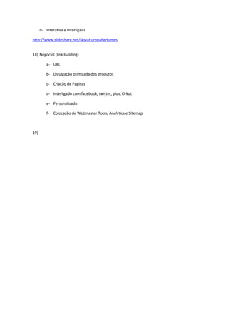 d- Interativa e Interligada

http://www.slideshare.net/NovaEuropaPerfumes


18) Negociol (link building)

          a- URL

          b- Divulgação otimizada dos produtos

          c- Criação de Paginas

          d- Interligado com facebook, twitter, plus, Orkut

          e- Personalizado

          f-   Colocação de Webmaster Tools, Analytics e Sitemap



19)
 