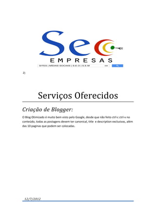 2)




            Serviços Oferecidos
Criação de Blogger:
O Blog Otimizado é muito bem visto pelo Google, desde que não feito ctrl-c ctrl-v no
conteúdo, todas as postagens devem ter canonical, title e description exclusivas, além
das 10 paginas que podem ser colocadas.




 12/7/2012
 