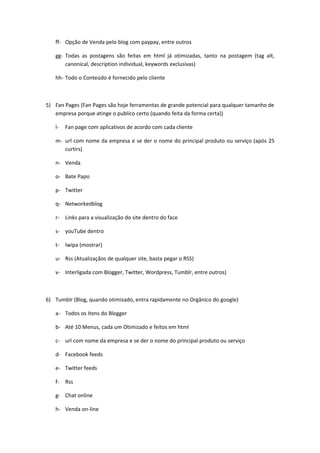 ff- Opção de Venda pelo blog com paypay, entre outros

   gg- Todas as postagens são feitas em html já otimizadas, tanto na postagem (tag alt,
       canonical, description individual, keywords exclusivas)

   hh- Todo o Conteúdo é fornecido pelo cliente



5) Fan Pages (Fan Pages são hoje ferramentas de grande potencial para qualquer tamanho de
   empresa porque atinge o publico certo (quando feita da forma certa))

   l-   Fan page com aplicativos de acordo com cada cliente

   m- url com nome da empresa e se der o nome do principal produto ou serviço (após 25
      curtirs)

   n- Venda

   o- Bate Papo

   p- Twitter

   q- Networkedblog

   r- Links para a visualização do site dentro do face

   s- youTube dentro

   t-   Iwipa (mostrar)

   u- Rss (Atualizaçãos de qualquer site, basta pegar o RSS)

   v- Interligada com Blogger, Twitter, Wordpress, Tumblr, entre outros)



6) Tumblr (Blog, quando otimizado, entra rapidamente no Orgânico do google)

   a- Todos os Itens do Blogger

   b- Até 10 Menus, cada um Otimizado e feitos em html

   c- url com nome da empresa e se der o nome do principal produto ou serviço

   d- Facebook feeds

   e- Twitter feeds

   f-   Rss

   g- Chat online

   h- Venda on-line
 