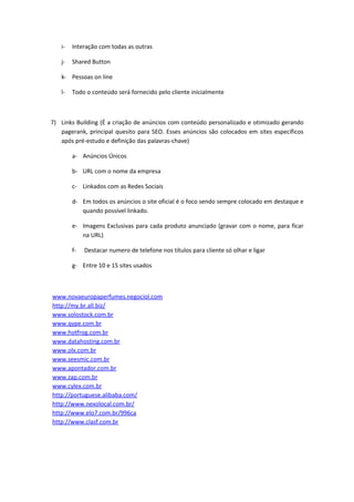 i-   Interação com todas as outras

   j-   Shared Button

   k- Pessoas on line

   l-   Todo o conteúdo será fornecido pelo cliente inicialmente



7) Links Building (É a criação de anúncios com conteúdo personalizado e otimizado gerando
   pagerank, principal quesito para SEO. Esses anúncios são colocados em sites específicos
   após pré-estudo e definição das palavras-chave)

        a- Anúncios Únicos

        b- URL com o nome da empresa

        c- Linkados com as Redes Sociais

        d- Em todos os anúncios o site oficial é o foco sendo sempre colocado em destaque e
           quando possível linkado.

        e- Imagens Exclusivas para cada produto anunciado (gravar com o nome, para ficar
           na URL)

        f-   Destacar numero de telefone nos títulos para cliente só olhar e ligar

        g- Entre 10 e 15 sites usados



www.novaeuropaperfumes.negociol.com
http://my.br.all.biz/
www.solostock.com.br
www.qype.com.br
www.hotfrog.com.br
www.datahosting.com.br
www.olx.com.br
www.seesmic.com.br
www.apontador.com.br
www.zap.com.br
www.cylex.com.br
http://portuguese.alibaba.com/
http://www.nexolocal.com.br/
http://www.elo7.com.br/996ca
http://www.clasf.com.br
 