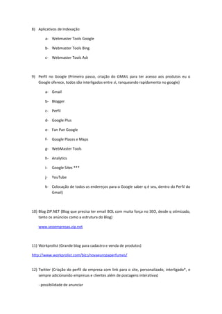 8) Aplicativos de Indexação

       a- Webmaster Tools Google

       b- Webmaster Tools Bing

       c- Webmaster Tools Ask



9) Perfil no Google (Primeiro passo, criação do GMAIL para ter acesso aos produtos eu o
   Google oferece, todos são interligados entre si, ranqueando rapidamento no google)

       a- Gmail

       b- Blogger

       c- Perfil

       d- Google Plus

       e- Fan Pan Google

       f-   Google Places e Maps

       g- WebMaster Tools

       h- Analytics

       i-   Google Sites ***

       j-   YouTube

       k- Colocação de todos os endereços para o Google saber q é seu, dentro do Perfil do
          Gmail)



10) Blog ZIP.NET (Blog que precisa ter email BOL com muita força no SEO, desde q otimizado,
    tanto os anúncios como a estrutura do Blog)

   www.seoempresas.zip.net



11) Workprolist (Grande blog para cadastro e venda de produtos)

http://www.workprolist.com/bizz/novaeuropaperfumes/


12) Twitter (Criação do perfil da empresa com link para o site, personalizado, interligado*, e
    sempre adicionando empresas e clientes além de postagens interativas)

   - possibilidade de anunciar
 