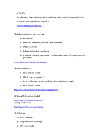a- TwitPic

    b- Linkado com facebook e redes cadastradas (desde q saber aonde linkar cada aplicativo)

    c- url com nome personalizado (força SEO)

    www.twitter.com/seoempresas1



13) LinkedIn (rede social para empresas)

        a- Personalizada

        b- Interligada com twitter, facebook automaticamente

        c- URl personalizado

        d- Links para o site, blog e wordpress

        e- Criação de Página para a Empresa * (Ainda mais exclusiva e forte desde que bem
           preenchida)

www.linkedin.com/in/perfumesimportados


14) Plaxo (Rede Social)

        a- Personalização padrão

        b- URL da empresa (possível 2)

        c- Perfil com fotos do estoque, criação de vídeos, disponível no google

        d- Perfil com links do site

http://www.plaxo.com/profile/show/novaeuropaperfumes


15) Quora (RedeSocial de Ligação)

www.quora.com/novaeuropaperfumes
16) Digg (Rede Sociai)

http://digg.com/novaeuropaperfumes


17) Slide Share

    a- Fotos da empresa

    b- Criação de vídeos muito legais

    c- URL personalizada
 