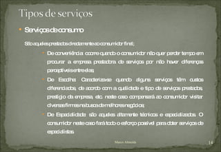 Serviços de consumo São aqueles prestados directamente ao consumidor final; De conveniência: ocorre quando o consumidor não quer perder tempo em procurar a empresa prestadora de serviços por não haver diferenças perceptíveis entre elas; De Escolha: Caracteriza-se quando alguns serviços têm custos diferenciados, de acordo com a qualidade e tipo de serviços prestados, prestígio da empresa, etc. neste caso compensará ao consumidor visitar diversas firmas na busca de melhores negócios; De Especialidade: são aqueles altamente técnicos e especializados. O consumidor neste caso fará todo o esforço possível para obter serviços de especialistas. Marco Almeida 
