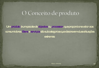 Um  produto  é um pacote de  objectos  ou  processos , que proporciona valor aos consumidores.  Bens  e  serviços  são subcategorias que descrevem duas situações extremas  Marco Almeida 
