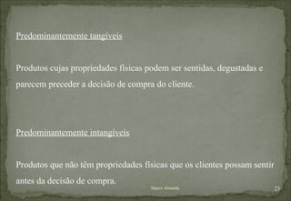 Predominantemente tangíveis Produtos cujas propriedades físicas podem ser sentidas, degustadas e parecem preceder a decisão de compra do cliente. Predominantemente intangíveis Produtos que não têm propriedades físicas que os clientes possam sentir antes da decisão de compra. Marco Almeida 