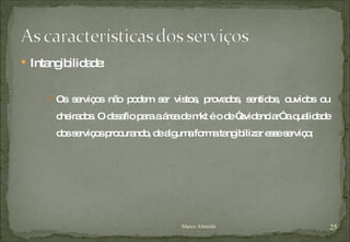 Intangibilidade: Os serviços não podem ser vistos, provados, sentidos, ouvidos ou cheirados. O desafio para a área de mkt é o de “evidenciar” a qualidade dos serviços procurando, de alguma forma tangibilizar esse serviço; Marco Almeida 